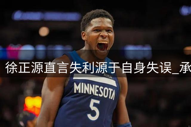 徐正源直言失利源于自身失误 承诺全力备战剩余赛事