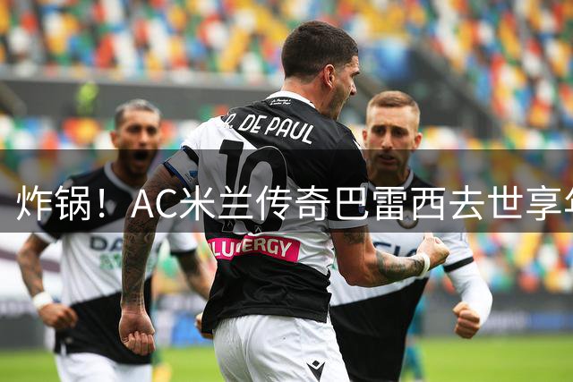 炸锅！AC米兰传奇巴雷西去世享年66岁，整个红黑军团在哭泣！