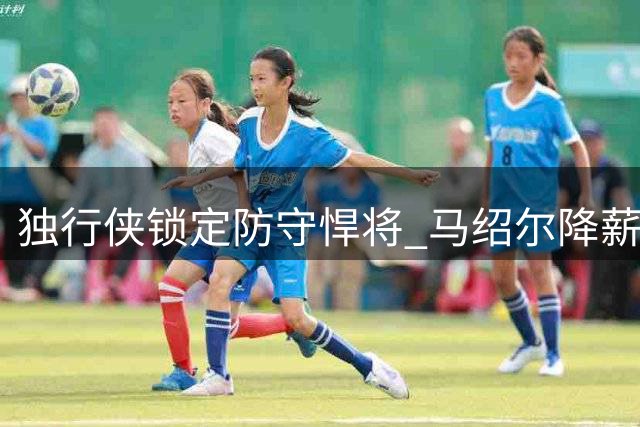 独行侠锁定防守悍将 马绍尔降薪续约细节曝光 年薪最高达1820万